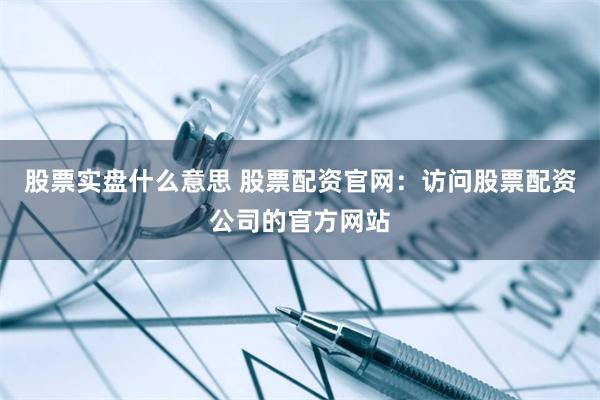 股票实盘什么意思 股票配资官网：访问股票配资公司的官方网站