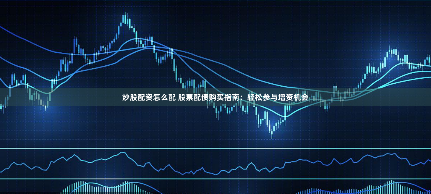 炒股配资怎么配 股票配债购买指南：轻松参与增资机会