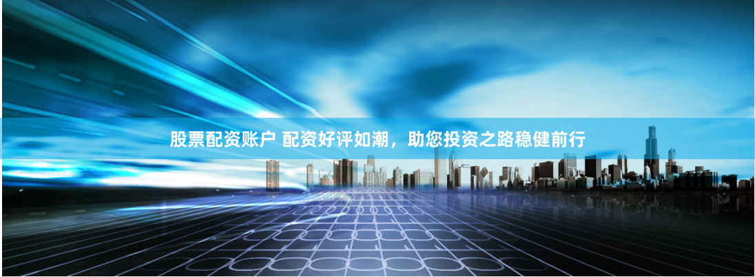 股票配资账户 配资好评如潮，助您投资之路稳健前行