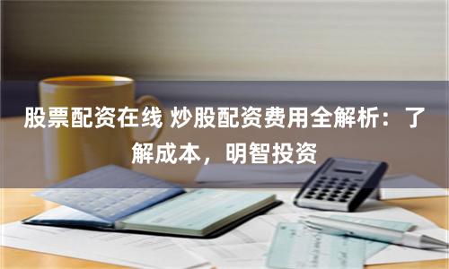 股票配资在线 炒股配资费用全解析：了解成本，明智投资