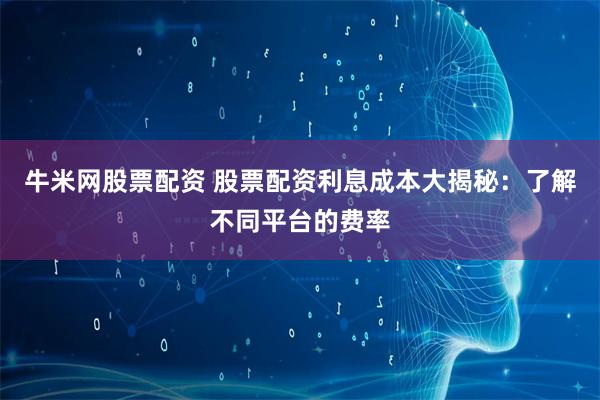 牛米网股票配资 股票配资利息成本大揭秘：了解不同平台的费率