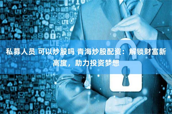 私募人员 可以炒股吗 青海炒股配资：解锁财富新高度，助力投资梦想