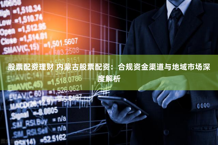 股票配资理财 内蒙古股票配资：合规资金渠道与地域市场深度解析
